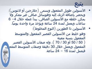 ‫يتبع‬
•:( )‫لنتوس‬ ‫أو‬ ‫جلرجين‬ ‫ويسمى‬ ‫المفعول‬ ‫طويل‬ ‫النسولين‬
‫ول‬ ‫معكر‬ ‫غير‬ ‫صافي‬ ‫وهوسائل‬ ‫إليه‬ ‫الزنك‬ ‫بإضافة‬ ‫ويحضر‬
‫خلل‬ ‫عمله‬ ‫يبدأ‬ ،‫الصافي‬ ‫النسولين‬ ‫مع‬ ‫خلطه‬ ‫يمكن‬4-6
‫لمدة‬ ‫ويعمل‬ ‫ساعات‬24.‫يوميا‬ ‫واحدة‬ ‫مرة‬ ‫ويؤخذ‬ ‫ساعة‬
•:( )‫المخلوط‬ ‫النوع‬ ‫الطورين‬ ‫ذا‬ ‫النسولين‬
‫والمتوسط‬ ‫المفعول‬ ‫القصير‬ ‫النسولين‬ ‫من‬ ‫خليط‬ ‫وهو‬
‫معينة‬ ‫بنسبة‬ ‫المفعول‬
)50/50‫أو‬30/70(‫القصير‬ ‫النسولين‬ ‫صفات‬ ‫وله‬ ،
‫خلل‬ ‫ويعمل‬ ‫المفعول‬30‫المفعول‬ ‫المتوسط‬ ‫وصفات‬ ‫دقيقة‬
‫لمدة‬ ‫فيعمل‬16-24.‫ساعة‬
 