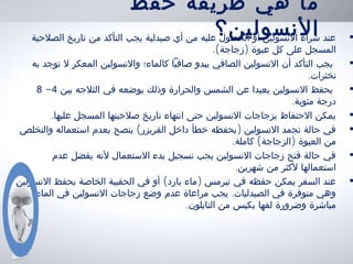 ‫حفظ‬ ‫طريقة‬ ‫هي‬ ‫ما‬
‫النسولين؟‬ •‫الصلحية‬ ‫تاريخ‬ ‫من‬ ‫التأكد‬ ‫يجب‬ ‫صيدلية‬ ‫أي‬ ‫من‬ ‫عليه‬ ‫الحصول‬ ‫أو‬ ‫النسولين‬ ‫شراء‬ ‫عند‬
.( )‫زجاجة‬ ‫عبوة‬ ‫كل‬ ‫على‬ ‫المسجل‬
•‫به‬ ‫توجد‬ ‫ل‬ ‫المعكر‬ ‫والنسولين‬ ‫كالماء؛‬ ‫صافيا‬ ‫يبدو‬ ‫الصافي‬ ‫النسولين‬ ‫أن‬ ‫التأكد‬ ‫يجب‬
.‫تخثرات‬
•‫بين‬ ‫الثلجه‬ ‫في‬ ‫بوضعه‬ ‫وذلك‬ ‫والحرارة‬ ‫الشمس‬ ‫عن‬ ‫بعيدا‬ ‫النسولين‬ ‫يحفظ‬4-8
.‫مئوية‬ ‫درجة‬
•.‫عليها‬ ‫المسجل‬ ‫صلحيتها‬ ‫تاريخ‬ ‫انتهاء‬ ‫حتى‬ ‫النسولين‬ ‫بزجاجات‬ ‫الحتفاظ‬ ‫يمكن‬
•( )‫والتخلص‬ ‫استعماله‬ ‫بعدم‬ ‫ينصح‬ ‫الفريزر‬ ‫داخل‬ ‫خطأ‬ ‫بحفظه‬ ‫النسولين‬ ‫تجمد‬ ‫حالة‬ ‫في‬
. ( )‫كاملة‬ ‫الزجاجة‬ ‫العبوة‬ ‫من‬
•‫عدم‬ ‫يفضل‬ ‫لنه‬ ‫الستعمال‬ ‫بدء‬ ‫تسجيل‬ ‫يجب‬ ‫النسولين‬ ‫زجاجات‬ ‫فتح‬ ‫حالة‬ ‫في‬
.‫شهرين‬ ‫من‬ ‫لكثر‬ ‫استعمالها‬
•( )‫النسولين‬ ‫بحفظ‬ ‫الخاصة‬ ‫الحقيبة‬ ‫في‬ ‫أو‬ ‫بارد‬ ‫ماء‬ ‫تيرمس‬ ‫في‬ ‫حفظه‬ ‫يمكن‬ ‫السفر‬ ‫عند‬
.‫الماء‬ ‫في‬ ‫النسولين‬ ‫زجاجات‬ ‫وضع‬ ‫عدم‬ ‫مراعاة‬ ‫يجب‬ ‫الصيدليات‬ ‫في‬ ‫متوفرة‬ ‫وهي‬
.‫النايلون‬ ‫من‬ ‫بكيس‬ ‫لفها‬ ‫وضرورة‬ ‫مباشرة‬
 