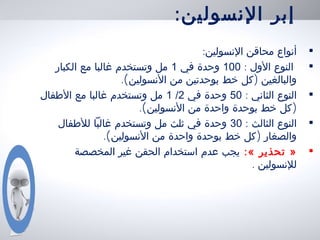 :‫النسولين‬ ‫إبر‬
•:‫النسولين‬ ‫محاقن‬ ‫أنواع‬
•: ‫الول‬ ‫النوع‬100‫في‬ ‫وحدة‬1‫الكبار‬ ‫مع‬ ‫غالبا‬ ‫وتستخدم‬ ‫مل‬
.( )‫النسولين‬ ‫من‬ ‫بوحدتين‬ ‫خط‬ ‫كل‬ ‫والبالغين‬
•: ‫الثاني‬ ‫النوع‬50‫في‬ ‫وحدة‬2/1‫الطفال‬ ‫مع‬ ‫غالبا‬ ‫وتستخدم‬ ‫مل‬
.( )‫النسولين‬ ‫من‬ ‫واحدة‬ ‫بوحدة‬ ‫خط‬ ‫كل‬
•: ‫الثالث‬ ‫النوع‬30‫للطفال‬ ‫غالبا‬ ‫وتستخدم‬ ‫مل‬ ‫ثلث‬ ‫في‬ ‫وحدة‬
.( )‫النسولين‬ ‫من‬ ‫واحدة‬ ‫بوحدة‬ ‫خط‬ ‫كل‬ ‫والصغار‬
•:« ‫تحذير‬ »‫المخصصة‬ ‫غير‬ ‫الحقن‬ ‫استخدام‬ ‫عدم‬ ‫يجب‬
. ‫للنسولين‬
 