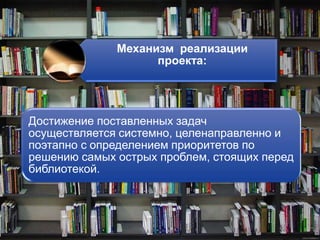 Механизм реализации
проекта:
Достижение поставленных задач
осуществляется системно, целенаправленно и
поэтапно с определением приоритетов по
решению самых острых проблем, стоящих перед
библиотекой.
 