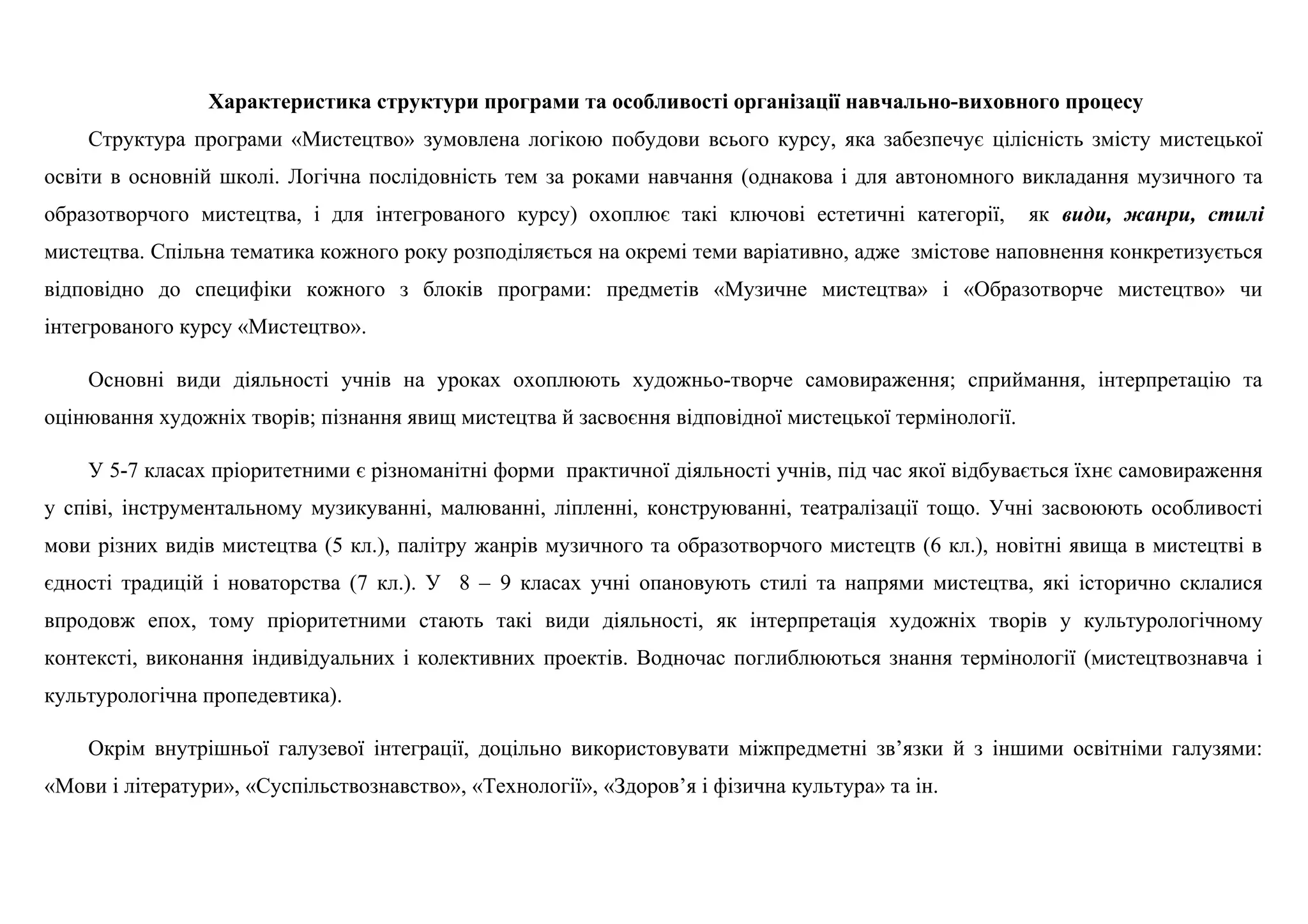 Характеристика структури програми та особливості організації навчально-виховного процесу
Структура програми «Мистецтво» зумовлена логікою побудови всього курсу, яка забезпечує цілісність змісту мистецької
освіти в основній школі. Логічна послідовність тем за роками навчання (однакова і для автономного викладання музичного та
образотворчого мистецтва, і для інтегрованого курсу) охоплює такі ключові естетичні категорії, як види, жанри, стилі
мистецтва. Спільна тематика кожного року розподіляється на окремі теми варіативно, адже змістове наповнення конкретизується
відповідно до специфіки кожного з блоків програми: предметів «Музичне мистецтва» і «Образотворче мистецтво» чи
інтегрованого курсу «Мистецтво».
Основні види діяльності учнів на уроках охоплюють художньо-творче самовираження; сприймання, інтерпретацію та
оцінювання художніх творів; пізнання явищ мистецтва й засвоєння відповідної мистецької термінології.
У 5-7 класах пріоритетними є різноманітні форми практичної діяльності учнів, під час якої відбувається їхнє самовираження
у співі, інструментальному музикуванні, малюванні, ліпленні, конструюванні, театралізації тощо. Учні засвоюють особливості
мови різних видів мистецтва (5 кл.), палітру жанрів музичного та образотворчого мистецтв (6 кл.), новітні явища в мистецтві в
єдності традицій і новаторства (7 кл.). У 8 – 9 класах учні опановують стилі та напрями мистецтва, які історично склалися
впродовж епох, тому пріоритетними стають такі види діяльності, як інтерпретація художніх творів у культурологічному
контексті, виконання індивідуальних і колективних проектів. Водночас поглиблюються знання термінології (мистецтвознавча і
культурологічна пропедевтика).
Окрім внутрішньої галузевої інтеграції, доцільно використовувати міжпредметні зв’язки й з іншими освітніми галузями:
«Мови і літератури», «Суспільствознавство», «Технології», «Здоров’я і фізична культура» та ін.
 