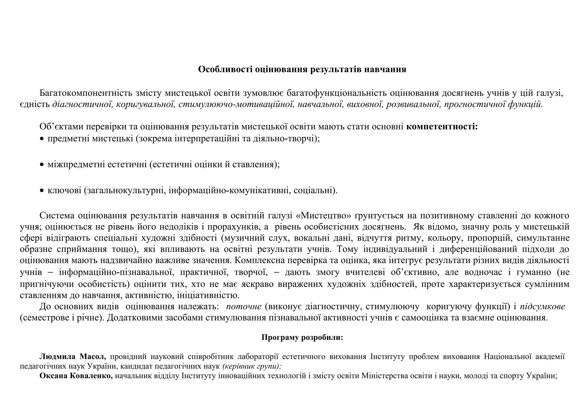 Особливості оцінювання результатів навчання
Багатокомпонентність змісту мистецької освіти зумовлює багатофункціональність оцінювання досягнень учнів у цій галузі,
єдність діагностичної, коригувальної, стимулюючо-мотиваційної, навчальної, виховної, розвивальної, прогностичної функцій.
Об’єктами перевірки та оцінювання результатів мистецької освіти мають стати основні компетентності:
• предметні мистецькі (зокрема інтерпретаційні та діяльно-творчі);
• міжпредметні естетичні (естетичні оцінки й ставлення);
• ключові (загальнокультурні, інформаційно-комунікативні, соціальні).
Система оцінювання результатів навчання в освітній галузі «Мистецтво» ґрунтується на позитивному ставленні до кожного
учня; оцінюється не рівень його недоліків і прорахунків, а рівень особистісних досягнень. Як відомо, значну роль у мистецькій
сфері відіграють спеціальні художні здібності (музичний слух, вокальні дані, відчуття ритму, кольору, пропорцій, симультанне
образне сприймання тощо), які впливають на освітні результати учнів. Тому індивідуальний і диференційований підходи до
оцінювання мають надзвичайно важливе значення. Комплексна перевірка та оцінка, яка інтегрує результати різних видів діяльності
учнів − інформаційно-пізнавальної, практичної, творчої, − дають змогу вчителеві об’єктивно, але водночас і гуманно (не
пригнічуючи особистість) оцінити тих, хто не має яскраво виражених художніх здібностей, проте характеризується сумлінним
ставленням до навчання, активністю, ініціативністю.
До основних видів оцінювання належать: поточне (виконує діагностичну, стимулюючу коригуючу функції) і підсумкове
(семестрове і річне). Додатковими засобами стимулювання пізнавальної активності учнів є самооцінка та взаємне оцінювання.
Програму розробили:
Людмила Масол, провідний науковий співробітник лабораторії естетичного виховання Інституту проблем виховання Національної академії
педагогічних наук України, кандидат педагогічних наук (керівник групи);
Оксана Коваленко, начальник відділу Інституту інноваційних технологій і змісту освіти Міністерства освіти і науки, молоді та спорту України;
 