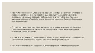 ◦ Вадим Константинович Стрельченко родился 6 ноября (24 октября) 1912 года в
Херсоне. Детство и юность провёл в Одессе, где учился, затем работал
слесарем на заводе, посещал рабкоровскую группу «Станок». Там же, в
журналах «Шквал», «Прибой», газете «Вечерние известия», были опубликованы
его первые стихи.
◦ С 1936 года жил в Москве. Учился в Литературном институте им. М. Горького.
Стихотворения печатались в журнале «Молодая Гвардия», в «Литературной
газете» и в других изданиях.
◦ После начала Великой Отечественной войны вступил в народное ополчение. По
данным ОБД «Мемориал» пропал без вести в январе 1942 года.
◦ При жизни поэта вышли сборники «Стихи товарища» и «Моя фотография».
 