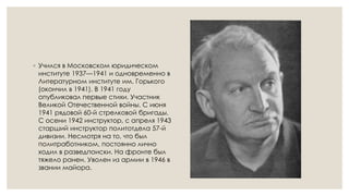 ◦ Учился в Московском юридическом
институте 1937—1941 и одновременно в
Литературном институте им. Горького
(окончил в 1941). В 1941 году
опубликовал первые стихи. Участник
Великой Отечественной войны. С июня
1941 рядовой 60-й стрелковой бригады.
С осени 1942 инструктор, с апреля 1943
старший инструктор политотдела 57-й
дивизии. Несмотря на то, что был
политработником, постоянно лично
ходил в разведпоиски. На фронте был
тяжело ранен. Уволен из армии в 1946 в
звании майора.
 