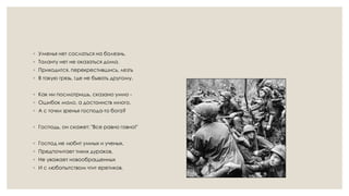 ◦ Уменья нет сослаться на болезнь,
◦ Таланту нет не оказаться дома.
◦ Приходится, перекрестившись, лезть
◦ В такую грязь, где не бывать другому.
◦ Как ни посмотришь, сказано умно -
◦ Ошибок мало, а достоинств много.
◦ А с точки зренья господа-то бога?
◦ Господь, он скажет: "Все равно говно!"
◦ Господ не любит умных и ученых,
◦ Предпочитает тихих дураков,
◦ Не уважает новообращенных
◦ И с любопытством чтит еретиков.
 