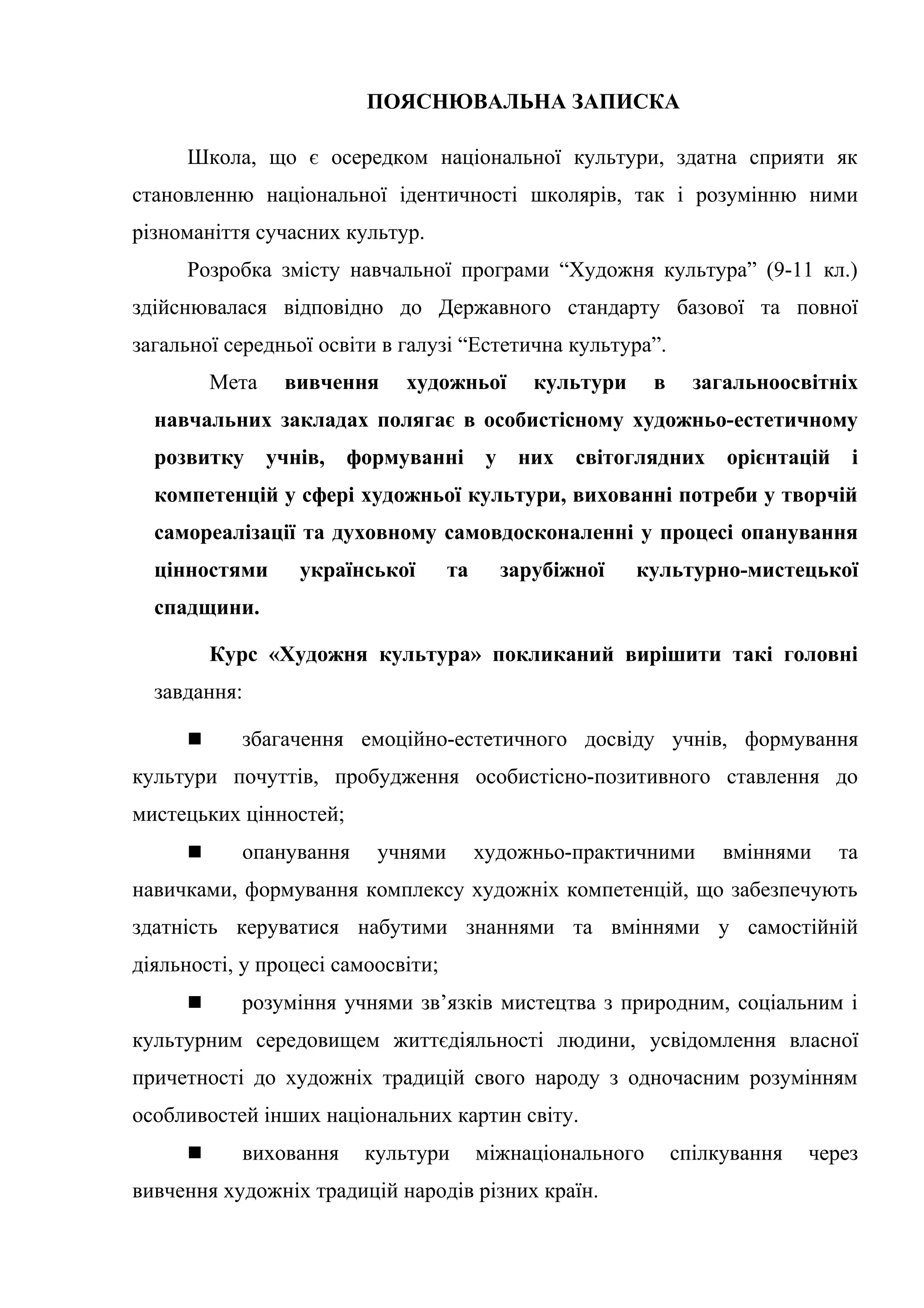 ПОЯСНЮВАЛЬНА ЗАПИСКА
Школа, що є осередком національної культури, здатна сприяти як
становленню національної ідентичності школярів, так і розумінню ними
різноманіття сучасних культур.
Розробка змісту навчальної програми “Художня культура” (9-11 кл.)
здійснювалася відповідно до Державного стандарту базової та повної
загальної середньої освіти в галузі “Естетична культура”.
Мета вивчення художньої культури в загальноосвітніх
навчальних закладах полягає в особистісному художньо-естетичному
розвитку учнів, формуванні у них світоглядних орієнтацій і
компетенцій у сфері художньої культури, вихованні потреби у творчій
самореалізації та духовному самовдосконаленні у процесі опанування
цінностями української та зарубіжної культурно-мистецької
спадщини.
Курс «Художня культура» покликаний вирішити такі головні
завдання:
 збагачення емоційно-естетичного досвіду учнів, формування
культури почуттів, пробудження особистісно-позитивного ставлення до
мистецьких цінностей;
 опанування учнями художньо-практичними вміннями та
навичками, формування комплексу художніх компетенцій, що забезпечують
здатність керуватися набутими знаннями та вміннями у самостійній
діяльності, у процесі самоосвіти;
 розуміння учнями зв’язків мистецтва з природним, соціальним і
культурним середовищем життєдіяльності людини, усвідомлення власної
причетності до художніх традицій свого народу з одночасним розумінням
особливостей інших національних картин світу.
 виховання культури міжнаціонального спілкування через
вивчення художніх традицій народів різних країн.
 