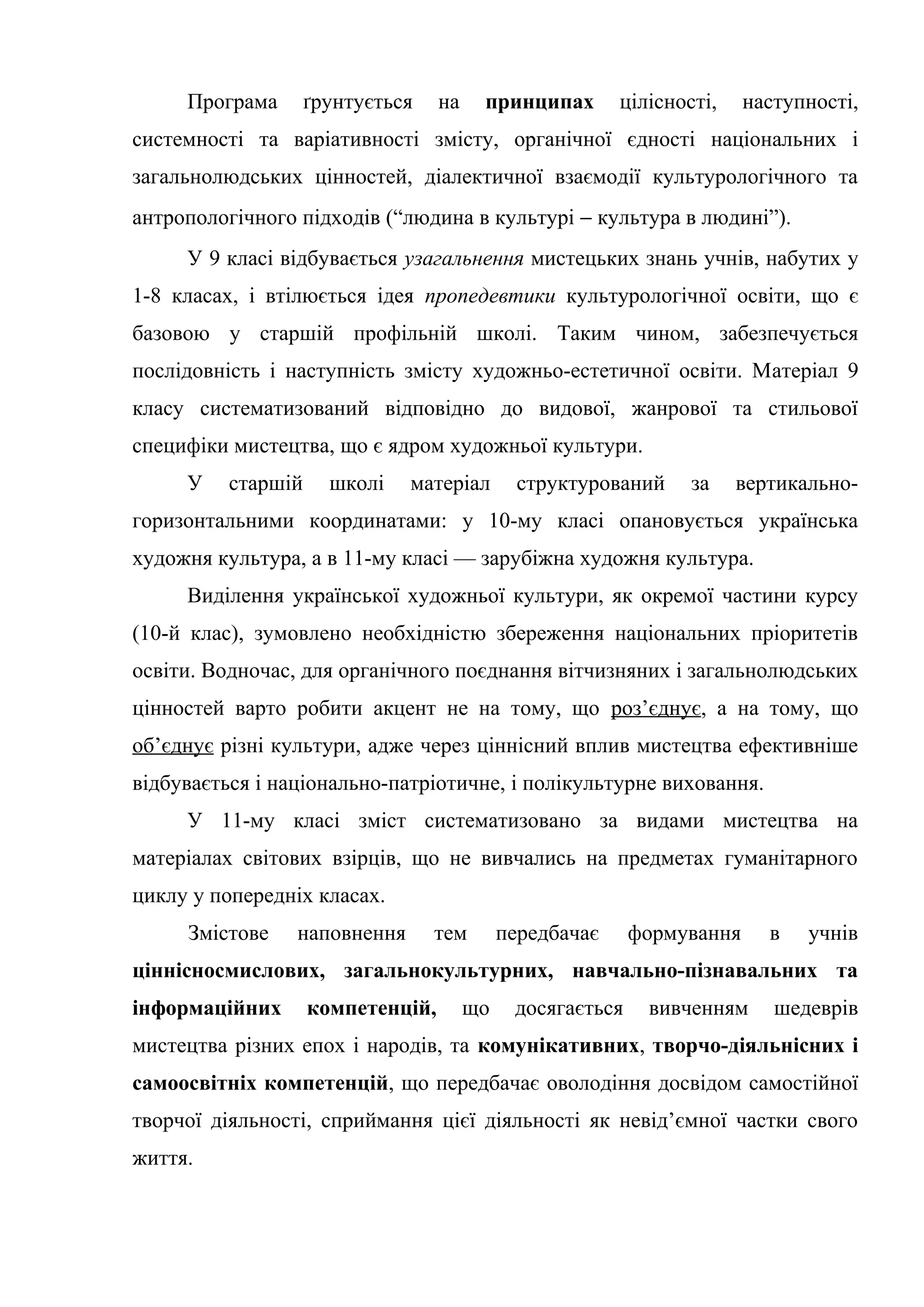 Програма ґрунтується на принципах цілісності, наступності,
системності та варіативності змісту, органічної єдності національних і
загальнолюдських цінностей, діалектичної взаємодії культурологічного та
антропологічного підходів (“людина в культурі − культура в людині”).
У 9 класі відбувається узагальнення мистецьких знань учнів, набутих у
1-8 класах, і втілюється ідея пропедевтики культурологічної освіти, що є
базовою у старшій профільній школі. Таким чином, забезпечується
послідовність і наступність змісту художньо-естетичної освіти. Матеріал 9
класу систематизований відповідно до видової, жанрової та стильової
специфіки мистецтва, що є ядром художньої культури.
У старшій школі матеріал структурований за вертикально-
горизонтальними координатами: у 10-му класі опановується українська
художня культура, а в 11-му класі –– зарубіжна художня культура.
Виділення української художньої культури, як окремої частини курсу
(10-й клас), зумовлено необхідністю збереження національних пріоритетів
освіти. Водночас, для органічного поєднання вітчизняних і загальнолюдських
цінностей варто робити акцент не на тому, що роз’єднує, а на тому, що
об’єднує різні культури, адже через ціннісний вплив мистецтва ефективніше
відбувається і національно-патріотичне, і полікультурне виховання.
У 11-му класі зміст систематизовано за видами мистецтва на
матеріалах світових взірців, що не вивчались на предметах гуманітарного
циклу у попередніх класах.
Змістове наповнення тем передбачає формування в учнів
ціннісносмислових, загальнокультурних, навчально-пізнавальних та
інформаційних компетенцій, що досягається вивченням шедеврів
мистецтва різних епох і народів, та комунікативних, творчо-діяльнісних і
самоосвітніх компетенцій, що передбачає оволодіння досвідом самостійної
творчої діяльності, сприймання цієї діяльності як невід’ємної частки свого
життя.
 