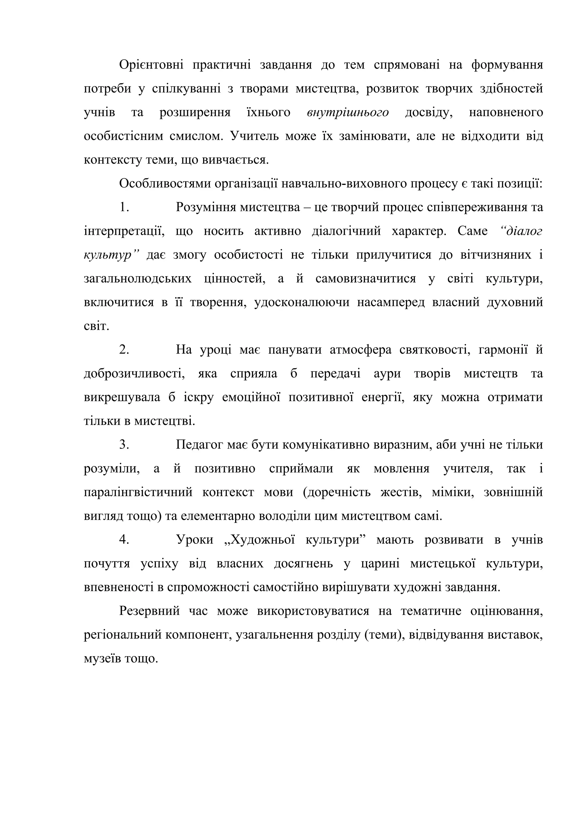 Орієнтовні практичні завдання до тем спрямовані на формування
потреби у спілкуванні з творами мистецтва, розвиток творчих здібностей
учнів та розширення їхнього внутрішнього досвіду, наповненого
особистісним смислом. Учитель може їх замінювати, але не відходити від
контексту теми, що вивчається.
Особливостями організації навчально-виховного процесу є такі позиції:
1. Розуміння мистецтва – це творчий процес співпереживання та
інтерпретації, що носить активно діалогічний характер. Саме “діалог
культур” дає змогу особистості не тільки прилучитися до вітчизняних і
загальнолюдських цінностей, а й самовизначитися у світі культури,
включитися в її творення, удосконалюючи насамперед власний духовний
світ.
2. На уроці має панувати атмосфера святковості, гармонії й
доброзичливості, яка сприяла б передачі аури творів мистецтв та
викрешувала б іскру емоційної позитивної енергії, яку можна отримати
тільки в мистецтві.
3. Педагог має бути комунікативно виразним, аби учні не тільки
розуміли, а й позитивно сприймали як мовлення учителя, так і
паралінгвістичний контекст мови (доречність жестів, міміки, зовнішній
вигляд тощо) та елементарно володіли цим мистецтвом самі.
4. Уроки „Художньої культури” мають розвивати в учнів
почуття успіху від власних досягнень у царині мистецької культури,
впевненості в спроможності самостійно вирішувати художні завдання.
Резервний час може використовуватися на тематичне оцінювання,
регіональний компонент, узагальнення розділу (теми), відвідування виставок,
музеїв тощо.
 