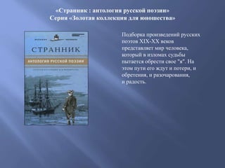 «Странник : антология русской поэзии»
Серия «Золотая коллекция для юношества»
Подборка произведений русских
поэтов XIX-XX веков
представляет мир человека,
который в изломах судьбы
пытается обрести свое "я". На
этом пути его ждут и потери, и
обретения, и разочарования,
и радость.
 