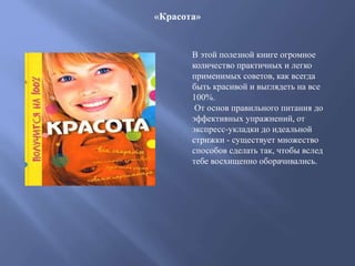 «Красота»
В этой полезной книге огромное
количество практичных и легко
применимых советов, как всегда
быть красивой и выглядеть на все
100%.
От основ правильного питания до
эффективных упражнений, от
экспресс-укладки до идеальной
стрижки - существует множество
способов сделать так, чтобы вслед
тебе восхищенно оборачивались.
 