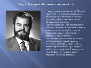 Мануил Свистунов «На ладони изначальной…»
В книгу вологодского писателя Мануил
Свистунов «На ладони изначальной…»
вошли стихи, посвященные многим
городам и райцентрам Вологодской
области, гимн Вологды.
Стихи Свистунова – это и посвящения
коллегам, друзьям, и любовная лирика, и
описание жизни родной деревни, и
восхищение красотой природы, и
раздумья о происходящем…
Поэтические произведения дополняет
проза: рассказы «Серый камень»,
«Назови ее Росиной», «Волосенок»,
«Командировка по письму». Впервые
публикуются рассказы «Дочка-радуга»,
«Два Нефеда (шуточка)» и цикл
рассказов «Военное детство»,
 