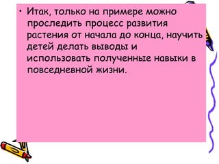 • Итак, только на примере можно
проследить процесс развития
растения от начала до конца, научить
детей делать выводы и
использовать полученные навыки в
повседневной жизни.
 