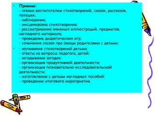 • Приемы:
- чтение воспитателем стихотворений, сказок, рассказов,
потешек; 
- наблюдение; 
- инсценировка стихотворения; 
- рассматривание книжных иллюстраций, предметов,
наглядного материала; 
- проведение дидактических игр;  
- сочинение сказок про овощи родителями с детьми;
• - заучивание стихотворений детьми;
- ответы на вопросы педагога, детей; 
- загадывание загадок; 
- организация продуктивной деятельности;
- организация познавательно-исследовательской
деятельности; 
- изготовление с детьми наглядных пособий;
- проведение итогового мероприятия.
 