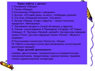 Форма работы с детьми:
1. Рисование «Овощи».
2. Лепка «Овощи».
3.Аппликация «Корзинка с овощами».
4. Д/игра «Отгадай овощ на вкус», «Собираем урожай».
5. С/р игра «Овощной магазин», «На даче». 
6. Беседа «Овощи, ягоды и фрукты - самые полезные
продукты», «Витамины».
7. Заучивание загадок и стихов об овощах и фруктах.
8. Чтение: стихотворения А.Прокофьев «Огород», Ю.Туфим
«Овощи», Е. Трутнева «Урожай, урожай!»; белорусская народная
сказка «Пых», русские народные сказки «Репка», «Мужик и
медведь»;
9.Пальчиковая гимнастика «Капуста», «Каша».
10. Работа в книжном уголке (рассматривание иллюстраций
различных овощей).
Виды детской деятельности: 
игровая, двигательная, познавательно-исследовательская,
коммуникативная, продуктивная, художественная, трудовая,
чтение художественной литературы.
 