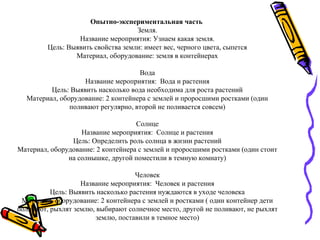 Опытно-экспериментальная часть
Земля.
Название мероприятия: Узнаем какая земля.
Цель: Выявить свойства земли: имеет вес, черного цвета, сыпется
Материал, оборудование: земля в контейнерах
Вода
Название мероприятия: Вода и растения
Цель: Выявить насколько вода необходима для роста растений
Материал, оборудование: 2 контейнера с землей и проросшими ростками (один
поливают регулярно, второй не поливается совсем)
Солнце
Название мероприятия: Солнце и растения
Цель: Определить роль солнца в жизни растений
Материал, оборудование: 2 контейнера с землей и проросшими ростками (один стоит
на солнышке, другой поместили в темную комнату)
Человек
Название мероприятия: Человек и растения
Цель: Выявить насколько растения нуждаются в уходе человека
Материал, оборудование: 2 контейнера с землей и ростками ( один контейнер дети
поливают, рыхлят землю, выбирают солнечное место, другой не поливают, не рыхлят
землю, поставили в темное место)
 