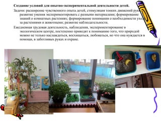 Создание условий для опытно-экспериментальной деятельности детей.
Задачи: расширение чувственного опыта детей, стимуляция тонких движений руки;
развитие умения экспериментировать с разными материалами; формирование
знаний о комнатных растениях; формирование понимания о необходимости ухода
за растениями и животными; развитие наблюдательности.
Ежедневная трудовая деятельность, наблюдения, экспериментирование в
экологическом центре, постепенно приводят к пониманию того, что природой
можно не только наслаждаться, восхищаться, любоваться, но что она нуждается в
помощи, в заботливых руках и охране.
 