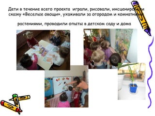 Дети в течение всего проекта играли, рисовали, инсценировали
сказку «Веселые овощи», ухаживали за огородом и комнатными
растениями, проводили опыты в детском саду и дома
 
