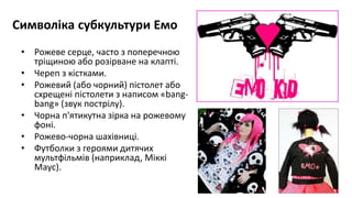 Символіка субкультури Емо
• Рожеве серце, часто з поперечною
тріщиною або розірване на клапті.
• Череп з кістками.
• Рожевий (або чорний) пістолет або
схрещені пістолети з написом «bang-
bang» (звук пострілу).
• Чорна п'ятикутна зірка на рожевому
фоні.
• Рожево-чорна шахівниці.
• Футболки з героями дитячих
мультфільмів (наприклад, Міккі
Маус).
 