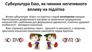 Субкультура Емо, як чинник негативного
впливу на підлітка
Вплив субкультури «Емо» на підлітка є вкрай негативним явищем.
Пропагування депресивного настрою та заохочення суїцидальних
схильностей є руйнівним для формування адекватної, психічно-здорової
особистості - молодого покоління.
Факт стрімкого розвитку «емо» - ідеології та масовості, є загрозою
зростання кількісних показників самогубств серед підлітків.
 
