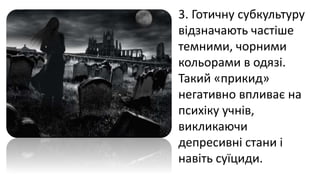 3. Готичну субкультуру
відзначають частіше
темними, чорними
кольорами в одязі.
Такий «прикид»
негативно впливає на
психіку учнів,
викликаючи
депресивні стани і
навіть суїциди.
 