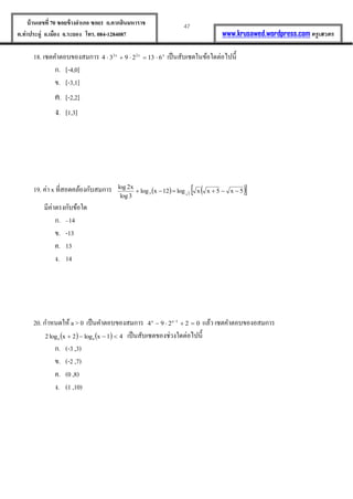 47บ้านเลขที่70 ซอยข้างอาเภอ ซอย1 ถ.ตากสินมหาราช
ต.ท่าประดู่ อ.เมือง จ.ระยอง โทร. 084-1284087 www.krusawed.wordpress.com ครูเสวตร
18. เซตคำตอบของสมกำร xx2x2
6132934  เป็นสับเซตในข้อใดต่อไปนี้
ก. [-4,0]
ข. [-3,1]
ค. [-2,2]
ง. [1,3]
19. ค่ำ x ที่สอดคล้องกับสมกำร     5x5xxlog12xlog
3log
x2log
33 
มีค่ำตรงกับข้อใด
ก. –14
ข. -13
ค. 13
ง. 14
20. กำหนดให้ a > 0 เป็นคำตอบของสมกำร 02294 1aa
 
แล้ว เซตคำตอบของอสมกำร
    41xlog2xlog2 aa  เป็นสับเซตของช่วงใดต่อไปนี้
ก. (-3 ,3)
ข. (-2 ,7)
ค. (0 ,8)
ง. (1 ,10)
 