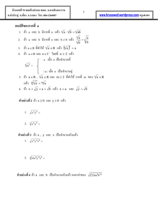 5บ้านเลขที่70 ซอยข้างอาเภอ ซอย1 ถ.ตากสินมหาราช
ต.ท่าประดู่ อ.เมือง จ.ระยอง โทร. 084-1284087 www.krusawed.wordpress.com ครูเสวตร
สมบัติของรากที่ n
1. ถ้ำ a และ b มีรำกที่ n แล้ว nnn
abba 
2. ถ้ำ a และ b มีรำกที่ n และ b แล้ว n
n
n
b
a
b
a

3. ถ้ำ Ra  ที่ทำให้ Ran
 แล้ว   aa
n
n

4. ถ้ำ Ra  และ 
In โดยที่ n แล้ว
a เมื่อ n เป็นจำนวนคี่
n n
a =
| a | เมื่อ n เป็นจำนวนคู่
5. ถ้ำ Ra  , Ran
 และ m ที่ทำให้ รำกที่ m ของ Ran

แล้ว mnm n
aa 
6. ถ้ำ bayx  แล้ว ax  และ by 
ตัวอย่างที่ 2 ถ้ำ 0x  และ 0y  แล้ว
1. 42
yx
2. 3 96
yx
ตัวอย่างที่ 3 ถ้ำ y,x และ z เป็นจำนวนจริงแล้ว
1. 846
zyx
2. 4 4128
zyx16
ตัวอย่างที่ 4 ถ้ำ a และ b เป็นจำนวนจริงแล้ว จงหำค่ำของ 4 248
ba256
 