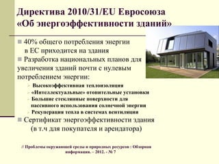 Директива 2010/31/EU Евросоюза
«Об энергоэффективности зданий»
 40% общего потребления энергии
в ЕС приходится на здания
 Разработка национальных планов для
увеличения зданий почти с нулевым
потреблением энергии:
 Высокоэффективная теплоизоляция
 «Интеллектуальные» отопительные установки
 Большие стеклянные поверхности для
пассивного использования солнечной энергии
 Рекуперация тепла в системах вентиляции
 Сертификат энергоэффективности здания
(в т.ч для покупателя и арендатора)
// Проблемы окружающей среды и природных ресурсов : Обзорная
информация. – 2012. - № 7
 