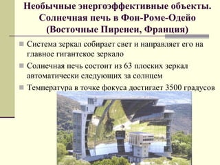 Необычные энергоэффективные объекты.
Солнечная печь в Фон-Роме-Одейо
(Восточные Пиренеи, Франция)
 Система зеркал собирает свет и направляет его на
главное гигантское зеркало
 Солнечная печь состоит из 63 плоских зеркал
автоматически следующих за солнцем
 Температура в точке фокуса достигает 3500 градусов
 