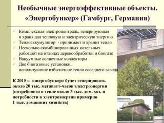 Необычные энергоэффективные объекты.
«Энергобункер» (Гамбург, Германия)
 Комплексная электроцентраль, генерирующая
и хранящая тепловую и электрическую энергию
 Теплоаккумулятор - принимает и хранит тепло
 Несколько скомбинированных котельных
работают на отходах деревообработки и биогазе
 Вакуумные солнечные коллекторы
 Две биогазовые установки,
использующие избыточное тепло соседнего завода
К 2015 г. «энергобункер» будет генерировать
около 20 тыс. мегаватт-часов электроэнергии
(потребности в тепле около 3 тыс. дом. хоз. и
потребности в электроэнергии примерно
1 тыс. домашних хозяйств)
 