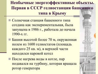 Необычные энергоэффективные объекты.
Первая в СССР гелиостанция башенного
типа в Крыму
 Солнечная станция башенного типа
создана как экспериментальная, была
запущена в 1986 г., работала до начала
1990-х гг.
 Башня высотой более 70 м, окруженная
полем из 1600 гелиостатов (площадь
каждого 25 кв. м), в верхней части
находился паровой котел
 После нагрева воды в котле, пар
подавался на турбину, которая вращала
ротор генератора
 
