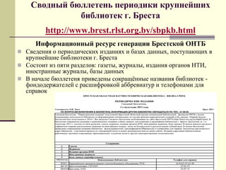 Сводный бюллетень периодики крупнейших
библиотек г. Бреста
http://www.brest.rlst.org.by/sbpkb.html
Информационный ресурс генерации Брестской ОНТБ
 Сведения о периодических изданиях и базах данных, поступающих в
крупнейшие библиотеки г. Бреста
 Состоит из пяти разделов: газеты, журналы, издания органов НТИ,
иностранные журналы, базы данных
 В начале бюллетеня приведены сокращѐнные названия библиотек -
фондодержателей с расшифровкой аббревиатур и телефонами для
справок
 