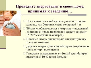  10 см синтетической шерсти утепляют так же
хорошо, как бетонная стена толщиной 4 м
 Тѐплая удобная одежда в квартире – идеальный
«источник» тепла (шерстяной жакет экономит
15-20 % энергии на обогрев)
 Плотные шторы значительно снижают утечку
тепла из комнаты
 Деревья вокруг дома способствуют сохранению
тепла внутри помещения
 Гладкая и выкрашенная в тѐмный цвет батарея
отдает на 5-10 % тепла больше
Проведите энергоаудит в своем доме,
принимая к сведению…
 