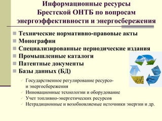 Информационные ресурсы
Брестской ОНТБ по вопросам
энергоэффективности и энергосбережения
 Технические нормативно-правовые акты
 Монографии
 Специализированные периодические издания
 Промышленные каталоги
 Патентные документы
 Базы данных (БД)
 Государственное регулирование ресурсо-
и энергосбережения
 Инновационные технологии и оборудование
 Учет топливно-энергетических ресурсов
 Нетрадиционные и возобновляемые источники энергии и др.
 