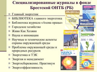 Специализированные журналы в фонде
Брестской ОНТБ (РБ)
 Главный энергетик
 БИБЛИОТЕКА главного энергетика
 Библиотека журнала «Ахова працы»
 Городское хозяйство
 Живи Как Хозяин
 Наука и инновации
 Научные и технические аспекты
охраны окружающей среды
 Проблемы окружающей среды и
природных ресурсов
 Энергетика и ТЭК
 Энергия и менеджмент
 Энергосбережение. Практикум
 Энергоэффективность
 