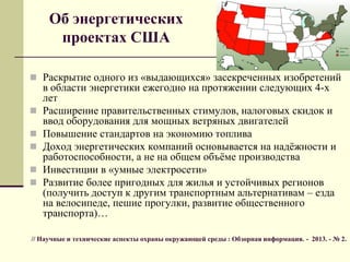 Об энергетических
проектах США
 Раскрытие одного из «выдающихся» засекреченных изобретений
в области энергетики ежегодно на протяжении следующих 4-х
лет
 Расширение правительственных стимулов, налоговых скидок и
ввод оборудования для мощных ветряных двигателей
 Повышение стандартов на экономию топлива
 Доход энергетических компаний основывается на надѐжности и
работоспособности, а не на общем объѐме производства
 Инвестиции в «умные электросети»
 Развитие более пригодных для жилья и устойчивых регионов
(получить доступ к другим транспортным альтернативам – езда
на велосипеде, пешие прогулки, развитие общественного
транспорта)…
// Научные и технические аспекты охраны окружающей среды : Обзорная информация. - 2013. - № 2.
 