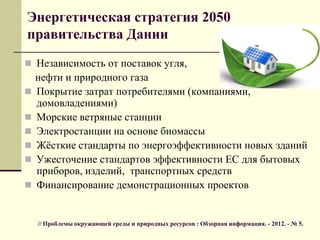 Энергетическая стратегия 2050
правительства Дании
 Независимость от поставок угля,
нефти и природного газа
 Покрытие затрат потребителями (компаниями,
домовладениями)
 Морские ветряные станции
 Электростанции на основе биомассы
 Жѐсткие стандарты по энергоэффективности новых зданий
 Ужесточение стандартов эффективности ЕС для бытовых
приборов, изделий, транспортных средств
 Финансирование демонстрационных проектов
// Проблемы окружающей среды и природных ресурсов : Обзорная информация. - 2012. - № 5.
 