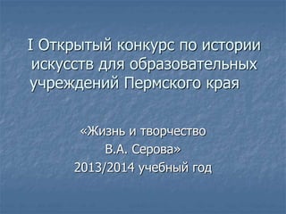 I Открытый конкурс по истории
искусств для образовательных
учреждений Пермского края
«Жизнь и творчество
В.А. Серова»
2013/2014 учебный год