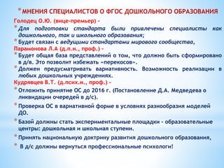 *МНЕНИЯ СПЕЦИАЛИСТОВ О ФГОС ДОШКОЛЬНОГО ОБРАЗОВАНИЯ
Голодец О.Ю. (вице-премьер) -
*Для подготовки стандарта были привлечены специалисты как
дошкольного, так и школьного образования;
*Будет связан с ведущими стандартами мирового сообщества,
Парамонова Л.А (д.п.н., проф.) –
*Будет общая база представлений о том, что должно быть сформировано
в д/в. Это позволит избежать «перекосов».
*Должен предусматривать вариативность. Возможность реализации в
любых дошкольных учреждениях.
Кудрявцев В.Т. (д.псих.н., проф.) -
*Отложить принятие ОС до 2016 г. (Постановление Д.А. Медведева о
ликвидации очередей в д/с).
*Проверка ОС в вариативной форме в условиях разнообразия моделей
ДО.
*Базой должны стать экспериментальные площадки – образовательные
центры: дошкольная и школьная ступени.
*Принять национальную доктрину развития дошкольного образования,
* В д/с должны вернуться профессиональные психологи!
 