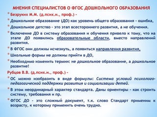 МНЕНИЯ СПЕЦИАЛИСТОВ О ФГОС ДОШКОЛЬНОГО ОБРАЗОВАНИЯ
*Безруких М.М. (д.псих.н., проф.) –
*Дошкольное образование (ДО) как уровень общего образования – ошибка,
*Дошкольное детство – это этап всестороннего развития, а не обучения.
*Включение ДО в систему образования и обучения привело к тому, что на
этапе ДО появились образовательные области, вместо направлений
развития.
*В ФГОС они должны исчезнуть, а появиться направления развития,
*Школьные формы не должны прийти в ДО,
*Необходимо изменить термин: не дошкольное образование, а дошкольное
развитие!
Рубцов В.В. (д.псих.н., проф.) -
*ОС можно изобразить в виде формулы: Система условий психолого-
педагогической поддержки развития и социализации детей.
*В этом неординарный характер стандарта. Даны ориентиры – как строить
систему, требования и пр.
*ФГОС ДО – это сложный документ, т.к. слово Стандарт применим к
возрасту, к которому применить очень трудно.
 