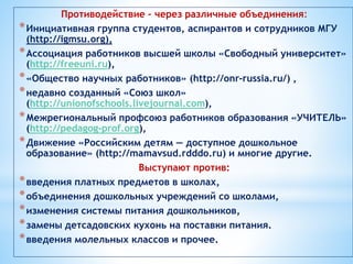 Противодействие – через различные объединения:
*Инициативная группа студентов, аспирантов и сотрудников МГУ
(http://igmsu.org),
*Ассоциация работников высшей школы «Свободный университет»
(http://freeuni.ru),
*«Общество научных работников» (http://onr-russia.ru/) ,
*недавно созданный «Союз школ»
(http://unionofschools.livejournal.com),
*Межрегиональный профсоюз работников образования «УЧИТЕЛЬ»
(http://pedagog-prof.org),
*Движение «Российским детям — доступное дошкольное
образование» (http://mamavsud.rdddo.ru) и многие другие.
Выступают против:
*введения платных предметов в школах,
*объединения дошкольных учреждений со школами,
*изменения системы питания дошкольников,
*замены детсадовских кухонь на поставки питания.
*введения молельных классов и прочее.
 