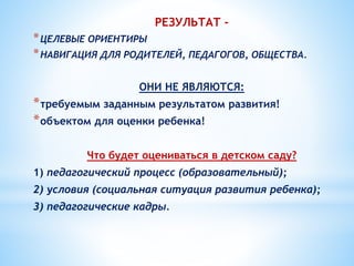 РЕЗУЛЬТАТ -
*ЦЕЛЕВЫЕ ОРИЕНТИРЫ
*НАВИГАЦИЯ ДЛЯ РОДИТЕЛЕЙ, ПЕДАГОГОВ, ОБЩЕСТВА.
ОНИ НЕ ЯВЛЯЮТСЯ:
*требуемым заданным результатом развития!
*объектом для оценки ребенка!
Что будет оцениваться в детском саду?
1) педагогический процесс (образовательный);
2) условия (социальная ситуация развития ребенка);
3) педагогические кадры.
 