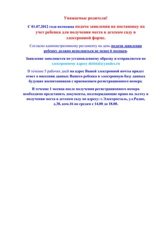 Уважаемые родители!
С 01.07.2012 года возможна подача заявления на постановку на
учет ребенка для получения места в детском саду в
электронной форме.
Согласно административному регламенту на день подачи заявления
ребенку должно исполниться не менее 6 месяцев.
Заявление заполняется по установленному образцу и отправляется по
электронному адресу detistal@yandex.ru
В течение 5 рабочих дней на адрес Вашей электронной почты придет
ответ о внесении данных Вашего ребенка в электронную базу данных
будущих воспитанников с присвоением регистрационного номера.
В течение 1 месяца после получения регистрационного номера
необходимо представить документы, подтверждающие право на льготу в
получении места в детском саду по адресу: г.Электросталь, ул.Радио,
д.38, ком.16 по средам с 14.00 до 18.00.
 