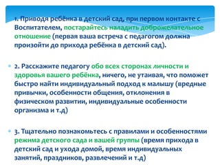 1. Приводя ребёнка в детский сад, при первом контакте с
Воспитателем, постарайтесь наладить доброжелательное
отношение (первая ваша встреча с педагогом должна
произойти до прихода ребёнка в детский сад).
2. Расскажите педагогу обо всех сторонах личности и
здоровья вашего ребёнка, ничего, не утаивая, что поможет
быстро найти индивидуальный подход к малышу (вредные
привычки, особенности общения, отклонения в
физическом развитии, индивидуальные особенности
организма и т.д)
3. Тщательно познакомьтесь с правилами и особенностями
режима детского сада и вашей группы (время прихода в
детский сад и ухода домой, время индивидуальных
занятий, праздников, развлечений и т.д)
 