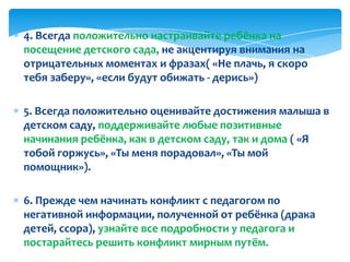 4. Всегда положительно настраивайте ребёнка на
посещение детского сада, не акцентируя внимания на
отрицательных моментах и фразах( «Не плачь, я скоро
тебя заберу», «если будут обижать - дерись»)
5. Всегда положительно оценивайте достижения малыша в
детском саду, поддерживайте любые позитивные
начинания ребёнка, как в детском саду, так и дома ( «Я
тобой горжусь», «Ты меня порадовал», «Ты мой
помощник»).
6. Прежде чем начинать конфликт с педагогом по
негативной информации, полученной от ребёнка (драка
детей, ссора), узнайте все подробности у педагога и
постарайтесь решить конфликт мирным путём.
 