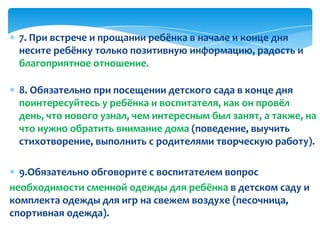 7. При встрече и прощании ребёнка в начале и конце дня
несите ребёнку только позитивную информацию, радость и
благоприятное отношение.
8. Обязательно при посещении детского сада в конце дня
поинтересуйтесь у ребёнка и воспитателя, как он провёл
день, что нового узнал, чем интересным был занят, а также, на
что нужно обратить внимание дома (поведение, выучить
стихотворение, выполнить с родителями творческую работу).
9.Обязательно обговорите с воспитателем вопрос
необходимости сменной одежды для ребёнка в детском саду и
комплекта одежды для игр на свежем воздухе (песочница,
спортивная одежда).
 