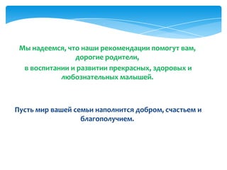 Мы надеемся, что наши рекомендации помогут вам,
дорогие родители,
в воспитании и развитии прекрасных, здоровых и
любознательных малышей.
Пусть мир вашей семьи наполнится добром, счастьем и
благополучием.
 