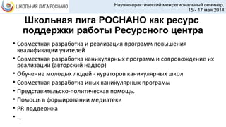 Школьная лига РОСНАНО как ресурс
поддержки работы Ресурсного центра
• Совместная разработка и реализация программ повышения
квалификации учителей
• Совместная разработка каникулярных программ и сопровождение их
реализации (авторский надзор)
• Обучение молодых людей - кураторов каникулярных школ
• Совместная разработка иных каникулярных программ
• Представительско-политическая помощь.
• Помощь в формировании медиатеки
• PR-поддержка
• …
Научно-практический межрегиональный семинар.
15 - 17 мая 2014
 