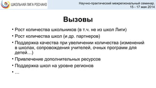 Вызовы
• Рост количества школьников (в т.ч. не из школ Лиги)
• Рост количества школ (и др. партнеров)
• Поддержка качества при увеличении количества (изменений
в школах, сопровождения учителей, очных программ для
детей…)
• Привлечение дополнительных ресурсов
• Поддержка школ на уровне регионов
• …
Научно-практический межрегиональный семинар.
15 - 17 мая 2014
 