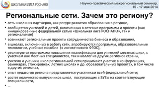 Региональные сети. Зачем это региону?
• сеть школ и их партнеров, как ресурс развития образования в регионе,
• сообщество учителей и детей, включенных в сетевые программы и проекты (как
инициированные федеральной сетью «Школьная лига РОСНАНО», так и
региональные)
• возникают региональные проекты сотрудничества бизнеса и образования,
• в школах, включенных в работу сети, апробируются программы, образовательные
технологии, учебные пособия (в логике нового ФГОС),
• реализуются программы повышения квалификации для учителей местных школ, с
участием как местных специалистов, так и коллег из других регионов страны,
• учителя и ученики школ региональной сети принимают участие в конференциях,
семинарах, стажировках, летних школах и др. образовательных проектах, в том числе
в других регионах,
• опыт педагогов региона представляется участникам всей федеральной сети;
• растет количество выпускников школ, поступающих в ВУЗы на соответствующие
специальности,
• …
Научно-практический межрегиональный семинар.
15 - 17 мая 2014
 