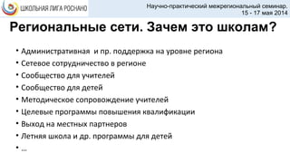 Региональные сети. Зачем это школам?
• Административная и пр. поддержка на уровне региона
• Сетевое сотрудничество в регионе
• Сообщество для учителей
• Сообщество для детей
• Методическое сопровождение учителей
• Целевые программы повышения квалификации
• Выход на местных партнеров
• Летняя школа и др. программы для детей
• …
Научно-практический межрегиональный семинар.
15 - 17 мая 2014
 